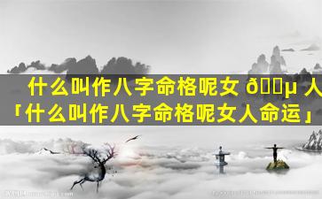 什么叫作八字命格呢女 🌵 人「什么叫作八字命格呢女人命运」